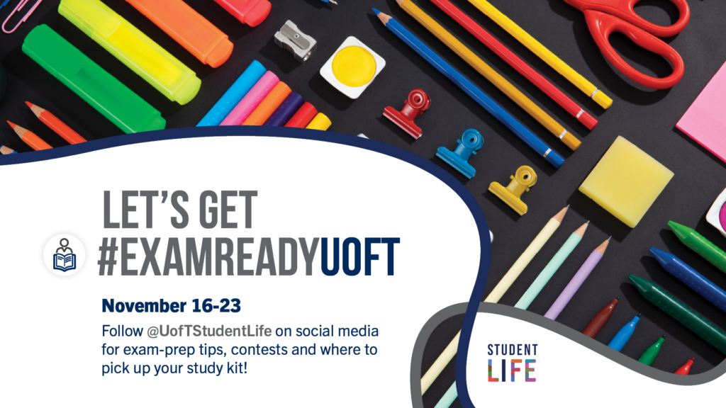 Text reads: Let's Get Exam Ready U of T.
November 16-23
Follow @UofTStudentLife on social media
for exam-prep tips, contests and where to
pick up your study kit!