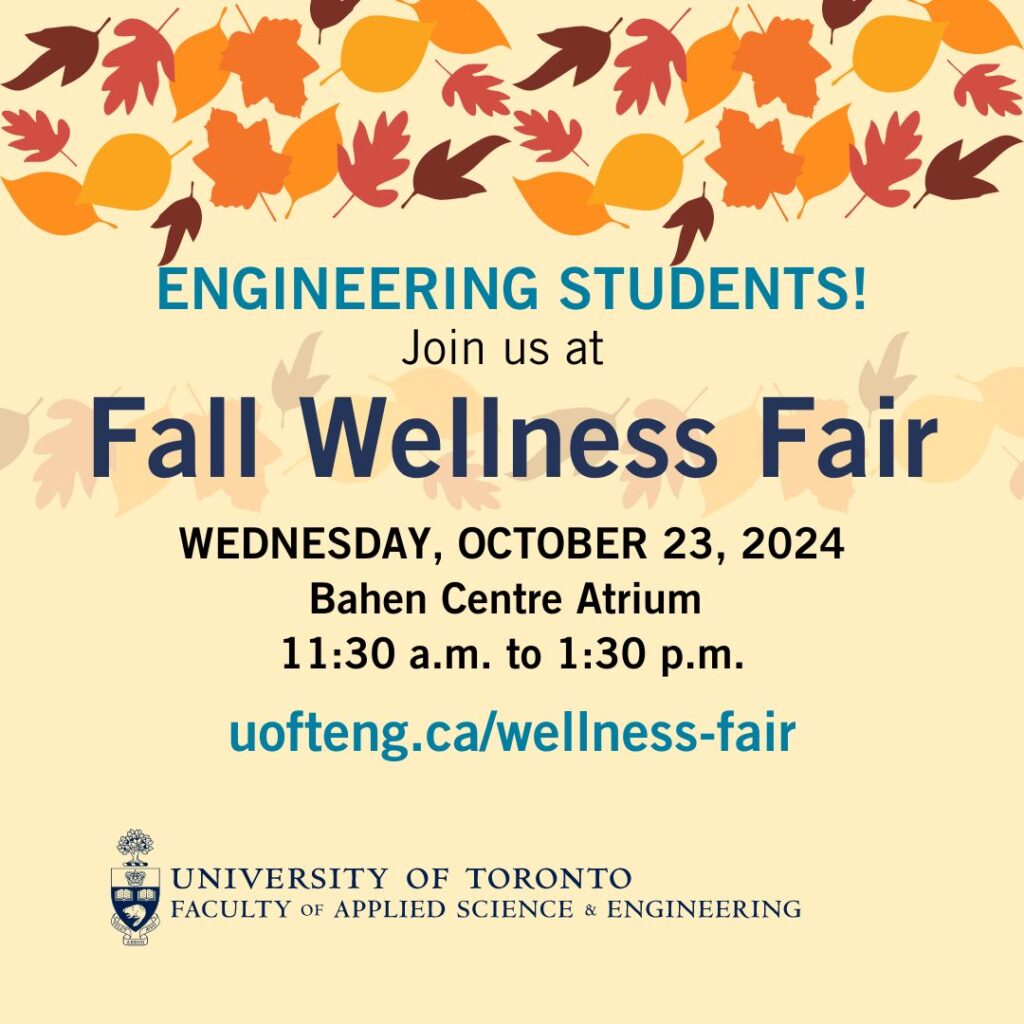 Text reads: Engineering students join us at the Fall Wellness Fair on Wednesday October 23, 2024. Bahen Centre Atrium. 11:30 am - 1:30 pm. uofteng.ca/wellness-fair.
Image includes graphics of fall leaves and the faculty logo.